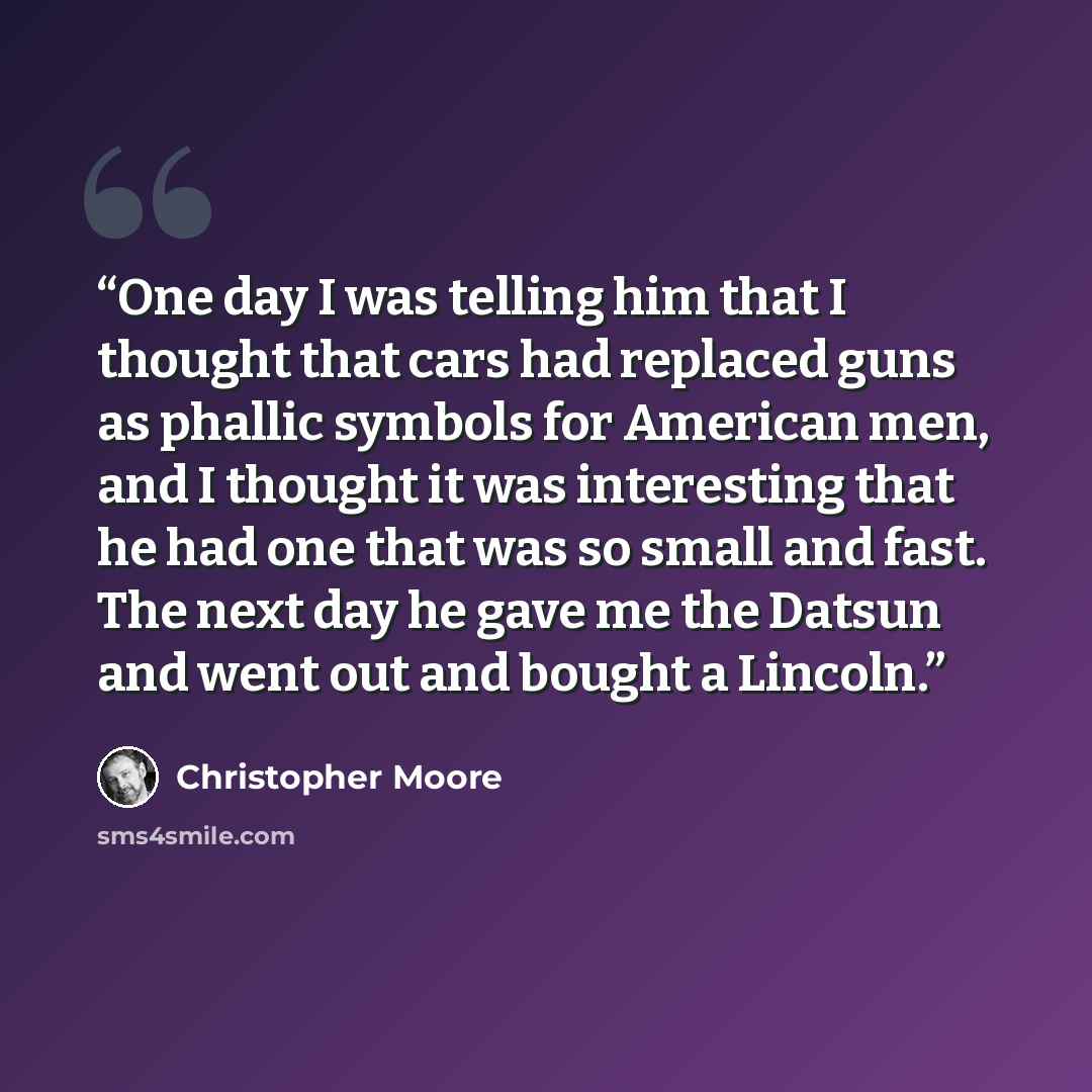 “One day I was telling him that I thought that cars had replaced guns as phallic symbols for American men, and I thought it was interesting that he had one that was so small and fast. The next day he gave me the Datsun and went out and bought a Lincoln.” quote by Christopher Moore