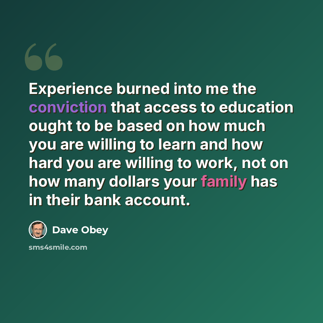 “Experience burned into me the conviction that access to education ought to be based on how much you are willing to learn and how hard you are willing to work, not on how many dollars your family has in their bank account.” quote by Dave Obey