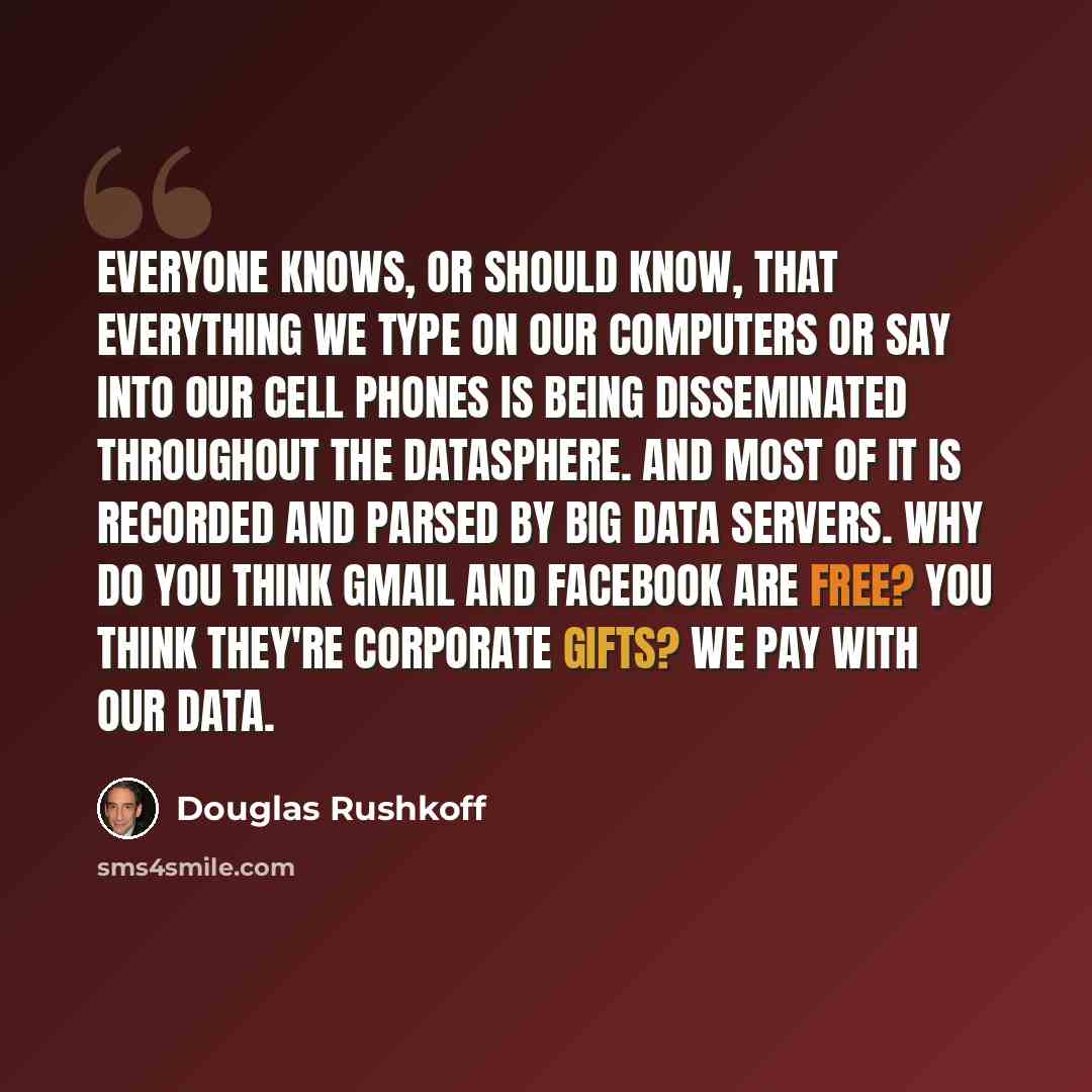 “Everyone knows, or should know, that everything we type on our computers or say into our cell phones is being disseminated throughout the datasphere. And most of it is recorded and parsed by big data servers. Why do you think Gmail and Facebook are free? You think they're corporate gifts? We pay…” quote by Douglas Rushkoff