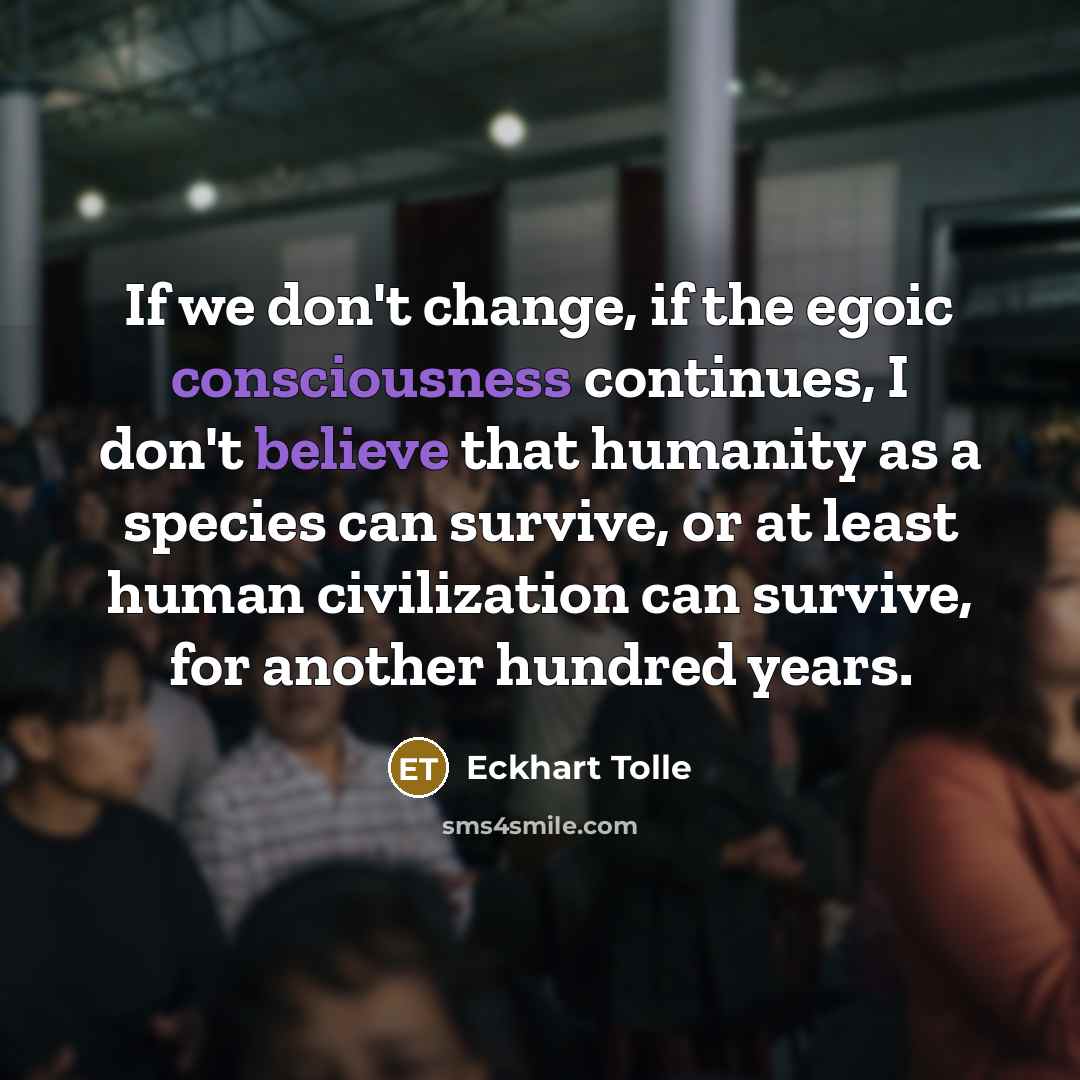 “If we don't change, if the egoic consciousness continues, I don't believe that humanity as a species can survive, or at least human civilization can survive, for another hundred years.” quote by Eckhart Tolle