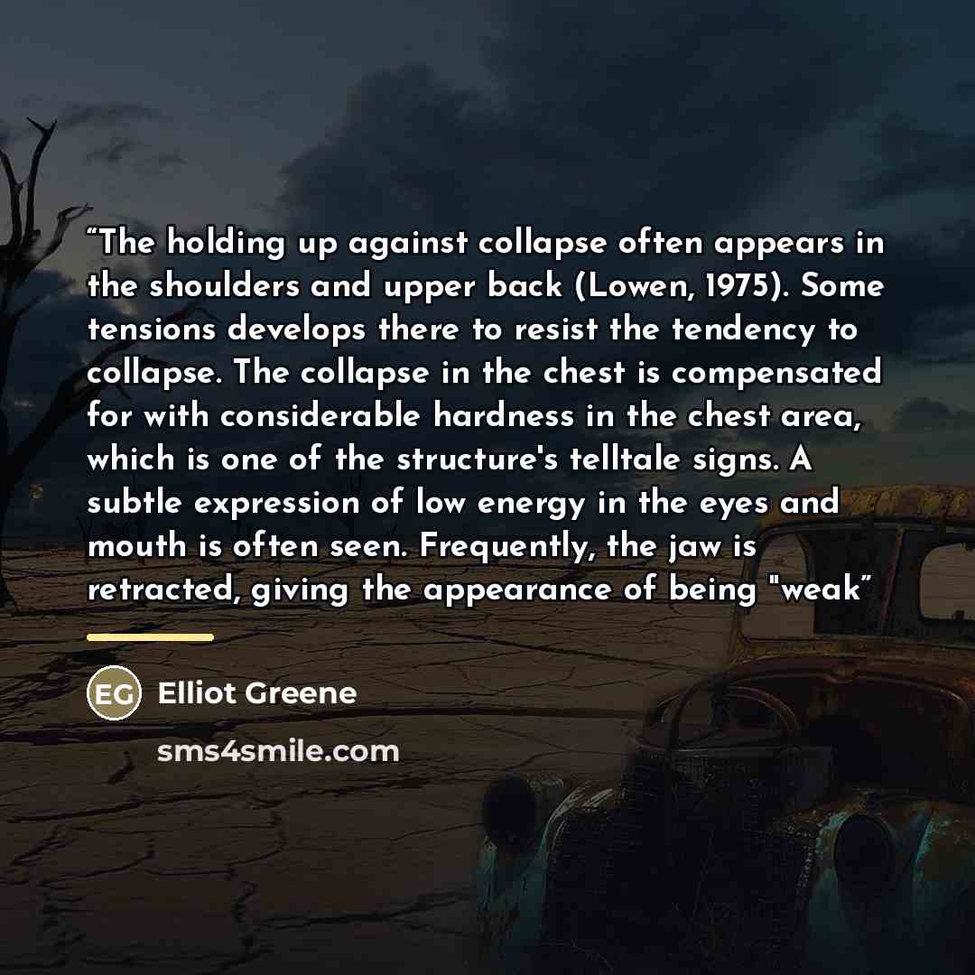 “The holding up against collapse often appears in the shoulders and upper back (Lowen, 1975). Some tensions develops there to resist the tendency to collapse. The collapse in the chest is compensated for with considerable hardness in the chest area, which is one of the structure's telltale signs. A…” quote by Elliot Greene