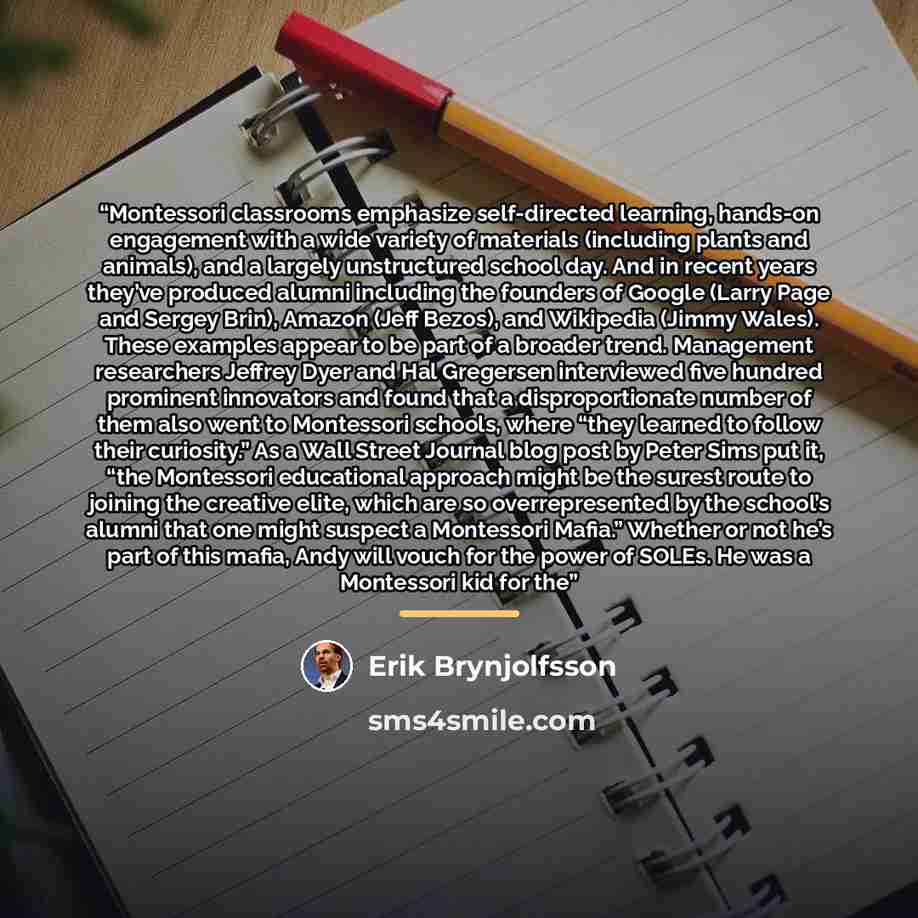 “Montessori classrooms emphasize self-directed learning, hands-on engagement with a wide variety of materials (including plants and animals), and a largely unstructured school day. And in recent years they’ve produced alumni including the founders of Google (Larry Page and Sergey Brin), Amazon…” quote by Erik Brynjolfsson