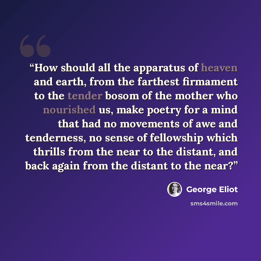 “How should all the apparatus of heaven and earth, from the farthest firmament to the tender bosom of the mother who nourished us, make poetry for a mind that had no movements of awe and tenderness, no sense of fellowship which thrills from the near to the distant, and back again from the distant…” quote by George Eliot