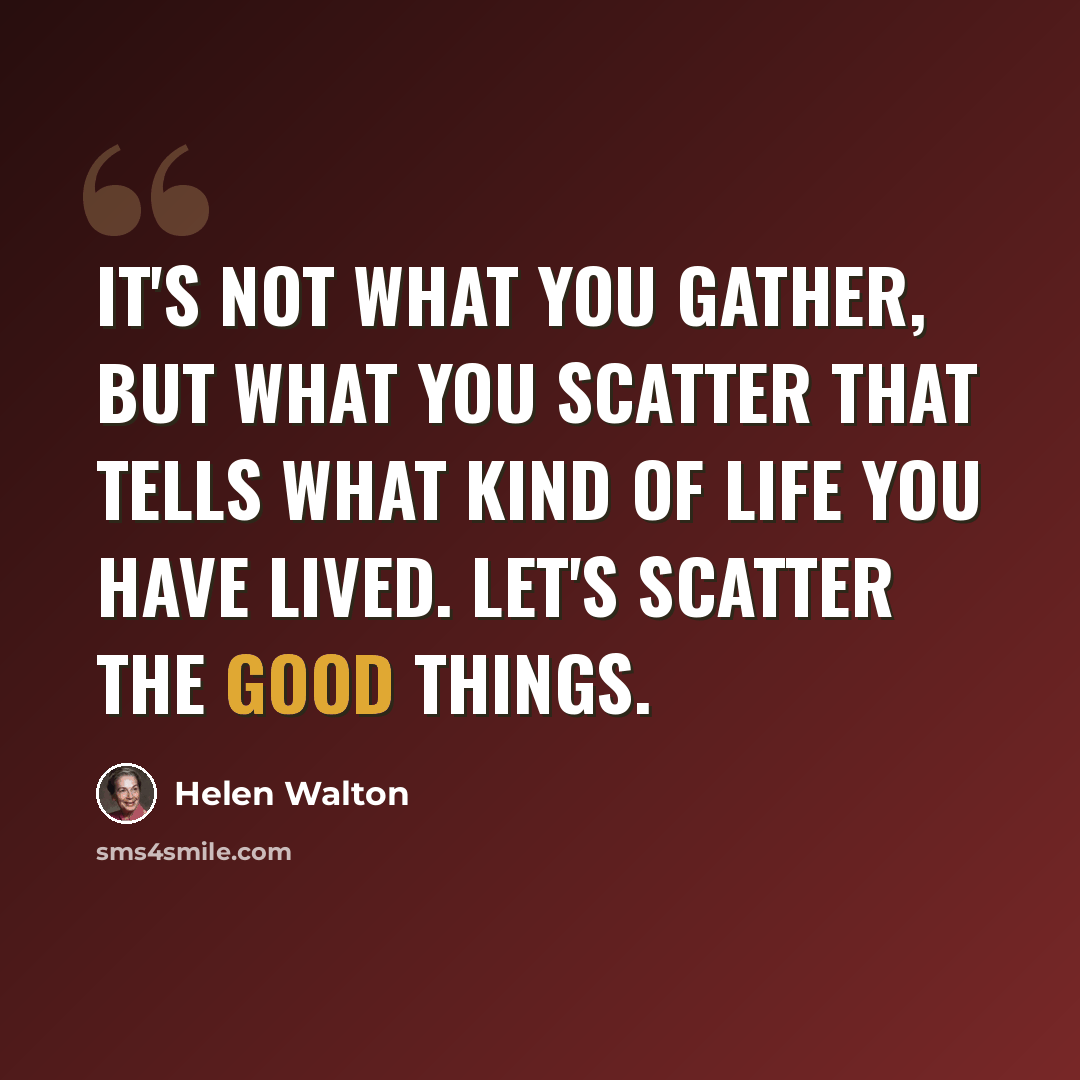 “It's not what you gather, but what you scatter that tells what kind of life you have lived. Let's scatter the good things.” quote by Helen Walton