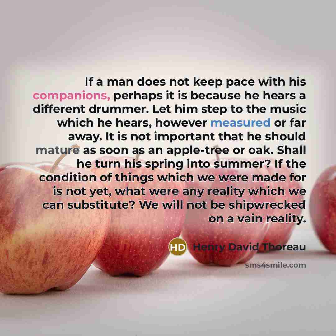 “If a man does not keep pace with his companions, perhaps it is because he hears a different drummer. Let him step to the music which he hears, however measured or far away. It is not important that he should mature as soon as an apple-tree or oak. Shall he turn his spring into summer? If the…” quote by Henry David Thoreau