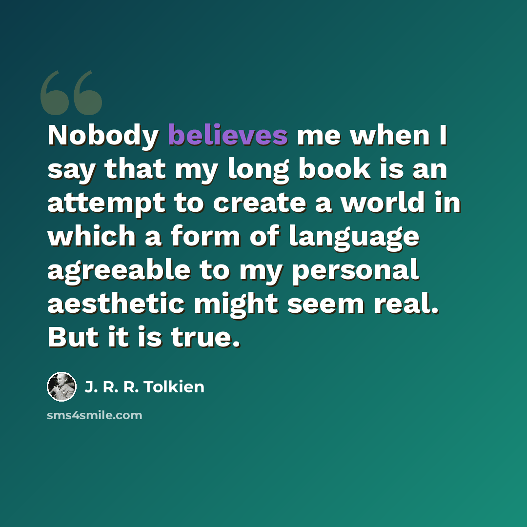“Nobody believes me when I say that my long book is an attempt to create a world in which a form of language agreeable to my personal aesthetic might seem real. But it is true.” quote by J. R. R. Tolkien
