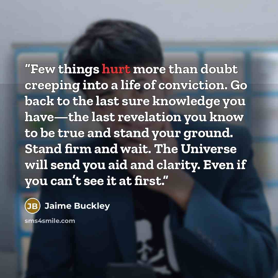 “Few things hurt more than doubt creeping into a life of conviction. Go back to the last sure knowledge you have—the last revelation you know to be true and stand your ground. Stand firm and wait. The Universe will send you aid and clarity. Even if you can’t see it at first.” quote by Jaime Buckley