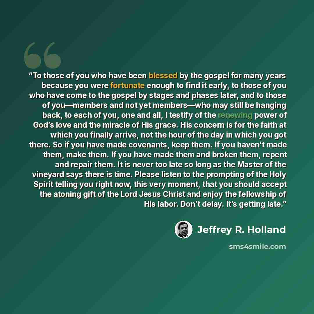 “To those of you who have been blessed by the gospel for many years because you were fortunate enough to find it early, to those of you who have come to the gospel by stages and phases later, and to those of you—members and not yet members—who may still be hanging back, to each of you, one and all…” quote by Jeffrey R. Holland