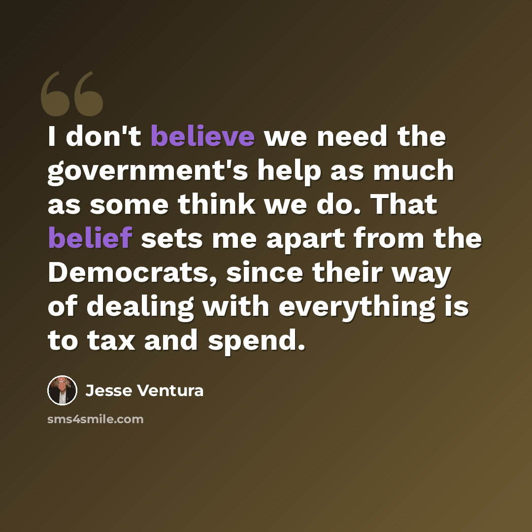 “I don't believe we need the government's help as much as some think we do. That belief sets me apart from the Democrats, since their way of dealing with everything is to tax and spend.” quote by Jesse Ventura