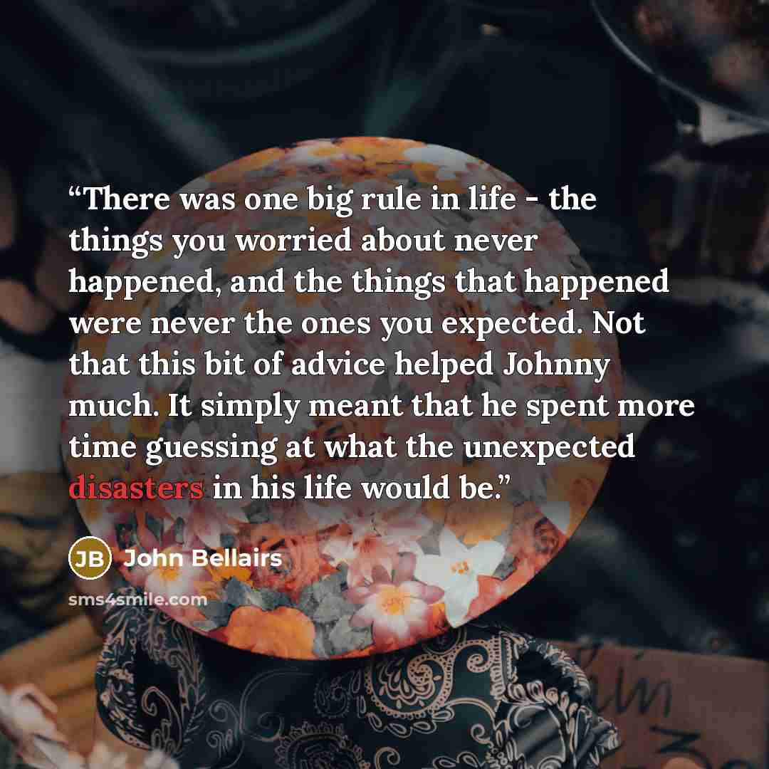 “There was one big rule in life - the things you worried about never happened, and the things that happened were never the ones you expected. Not that this bit of advice helped Johnny much. It simply meant that he spent more time guessing at what the unexpected disasters in his life would be.” quote by John Bellairs