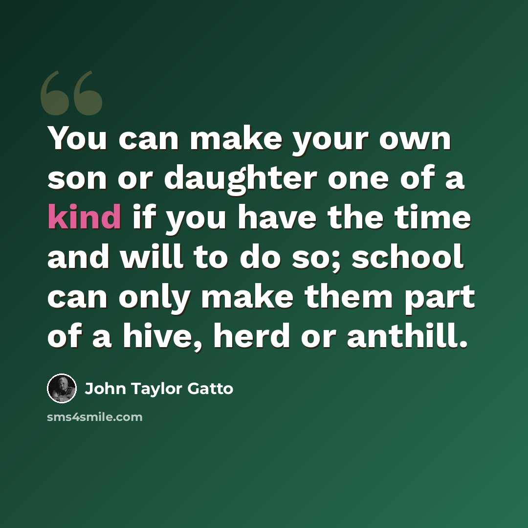 “You can make your own son or daughter one of a kind if you have the time and will to do so; school can only make them part of a hive, herd or anthill.” quote by John Taylor Gatto
