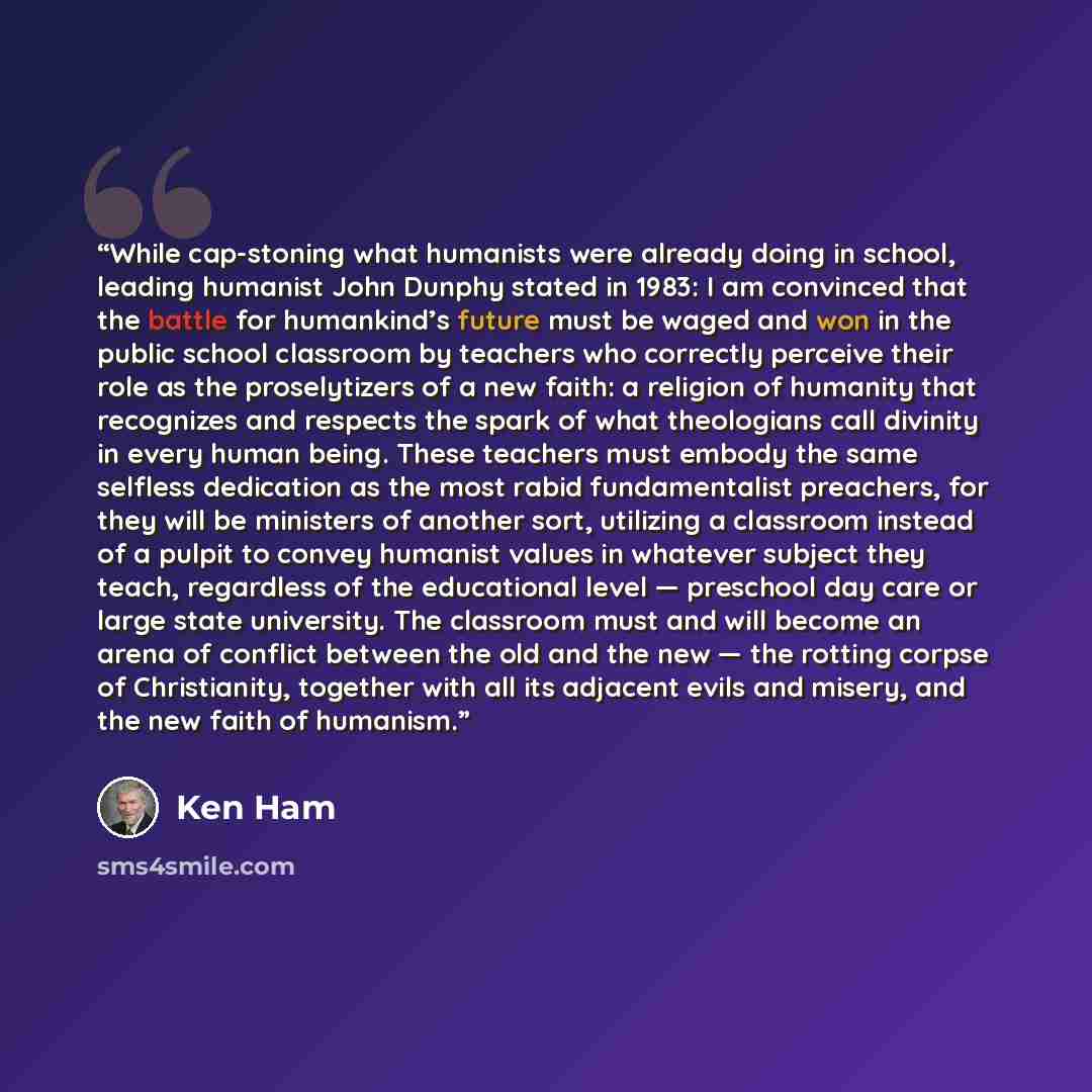 “While cap-stoning what humanists were already doing in school, leading humanist John Dunphy stated in 1983: I am convinced that the battle for humankind’s future must be waged and won in the public school classroom by teachers who correctly perceive their role as the proselytizers of a new faith…” quote by Ken Ham