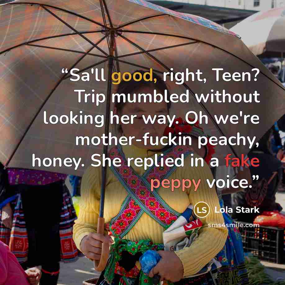 “Sa'll good, right, Teen? Trip mumbled without looking her way. Oh we're mother-fuckin peachy, honey. She replied in a fake peppy voice.” quote by Lola Stark