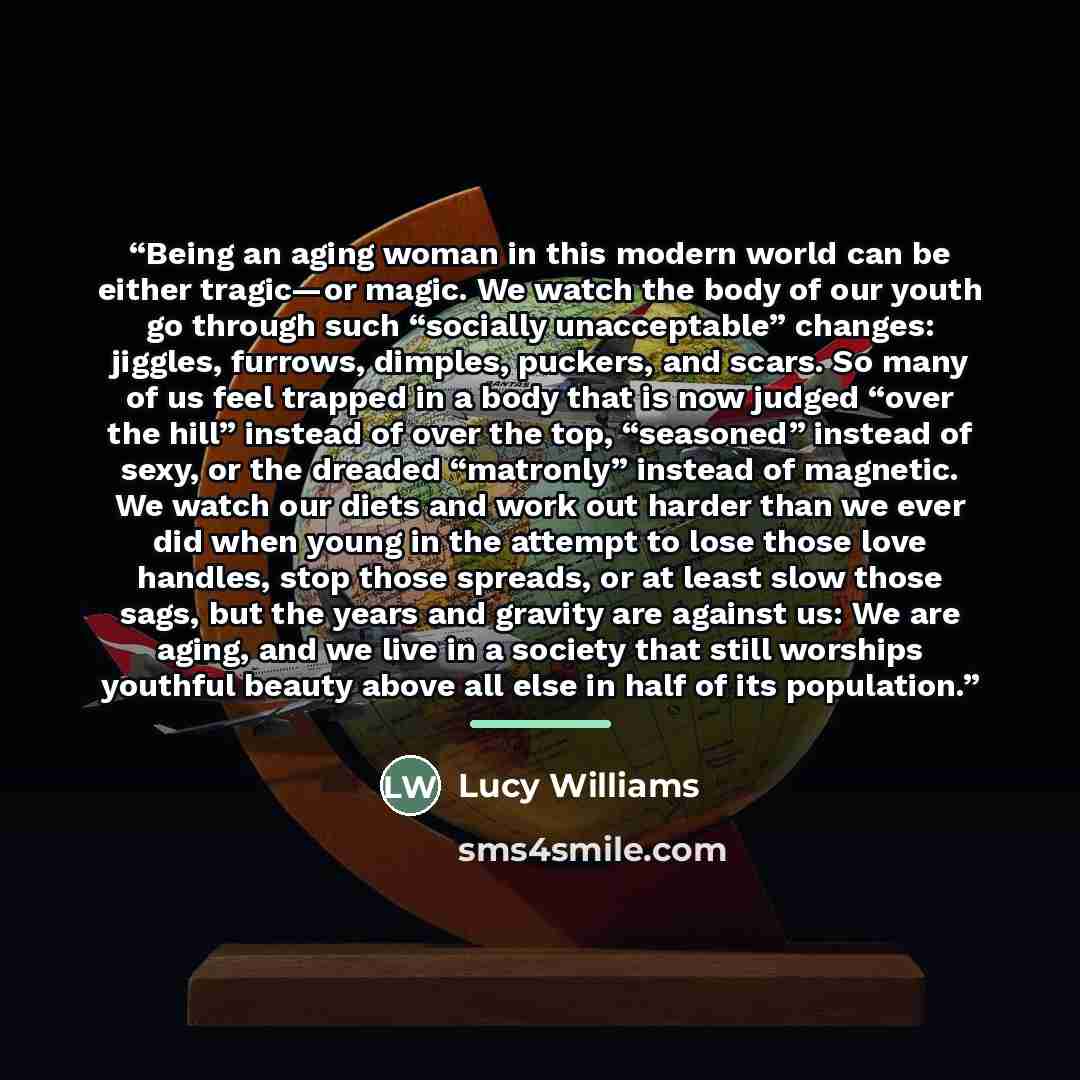 “Being an aging woman in this modern world can be either tragic‌—‌or magic. We watch the body of our youth go through such “socially unacceptable” changes: jiggles, furrows, dimples, puckers, and scars. So many of us feel trapped in a body that is now judged “over the hill” instead of over the top…” quote by Lucy Williams