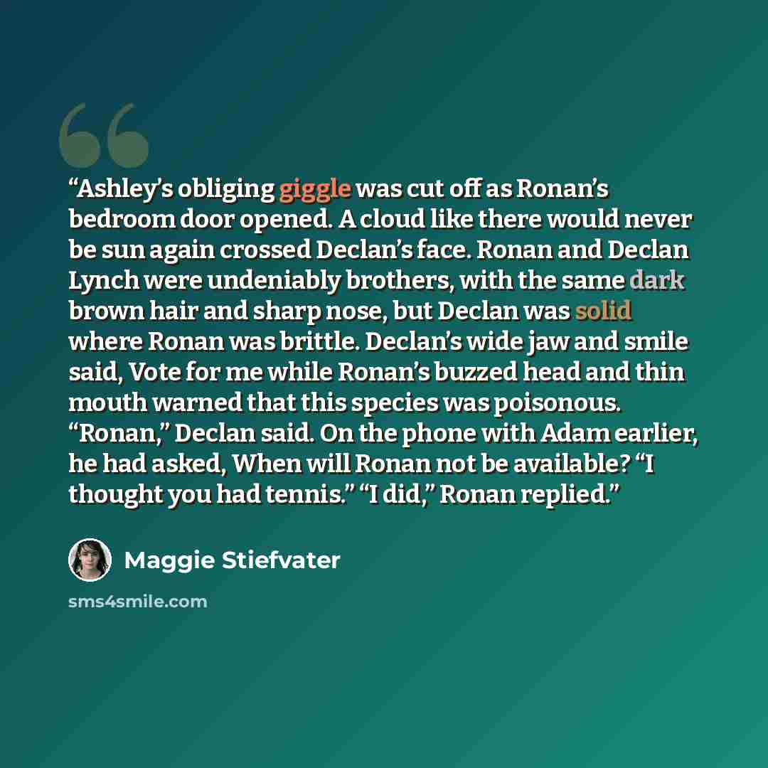 “Ashley’s obliging giggle was cut off as Ronan’s bedroom door opened. A cloud like there would never be sun again crossed Declan’s face. Ronan and Declan Lynch were undeniably brothers, with the same dark brown hair and sharp nose, but Declan was solid where Ronan was brittle. Declan’s wide jaw and…” quote by Maggie Stiefvater
