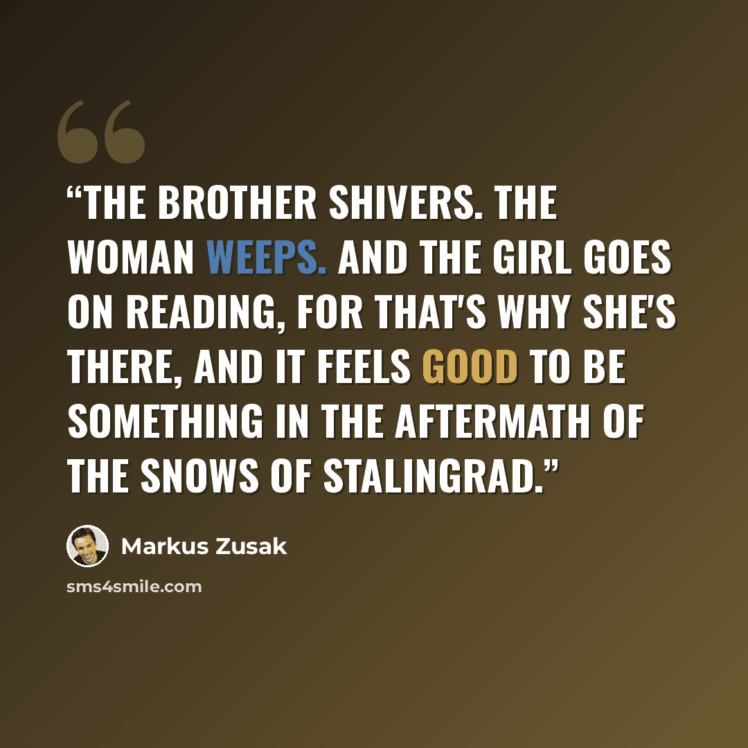 “The brother shivers. The woman weeps. And the girl goes on reading, for that's why she's there, and it feels good to be something in the aftermath of the snows of Stalingrad.” quote by Markus Zusak
