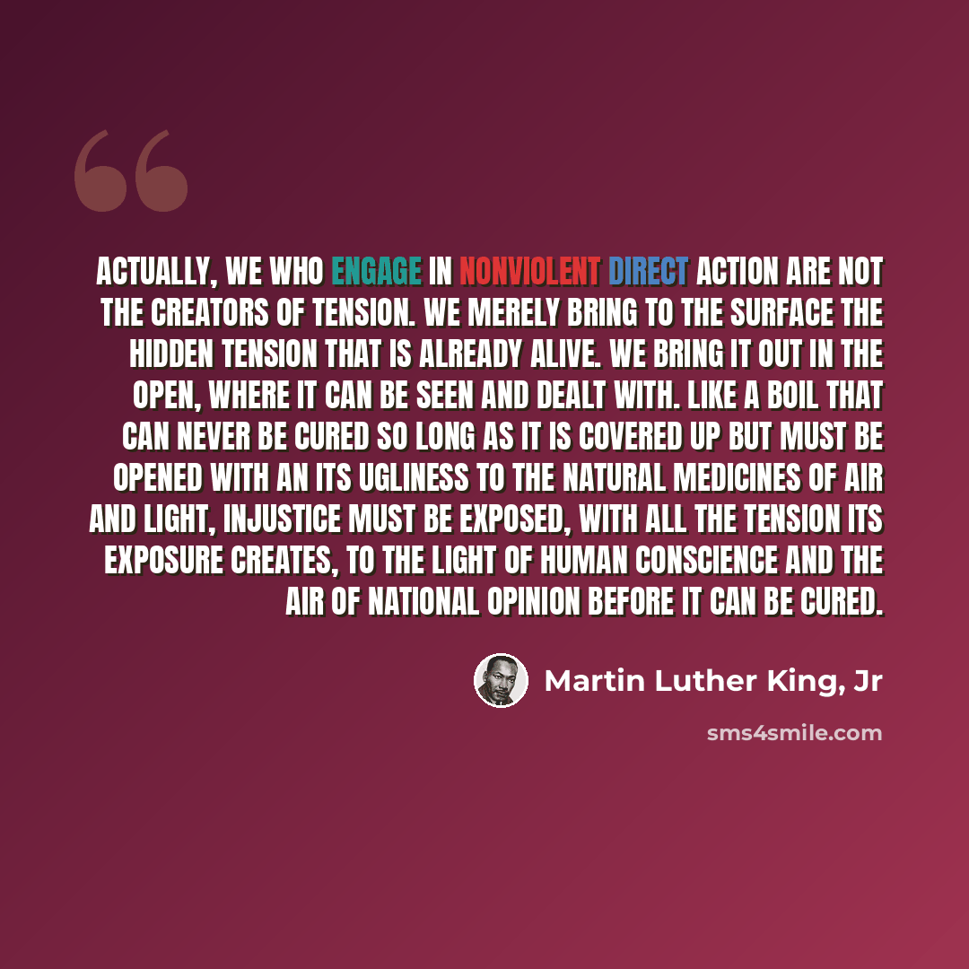 “Actually, we who engage in nonviolent direct action are not the creators of tension. We merely bring to the surface the hidden tension that is already alive. We bring it out in the open, where it can be seen and dealt with. Like a boil that can never be cured so long as it is covered up but must…” quote by Martin Luther King, Jr