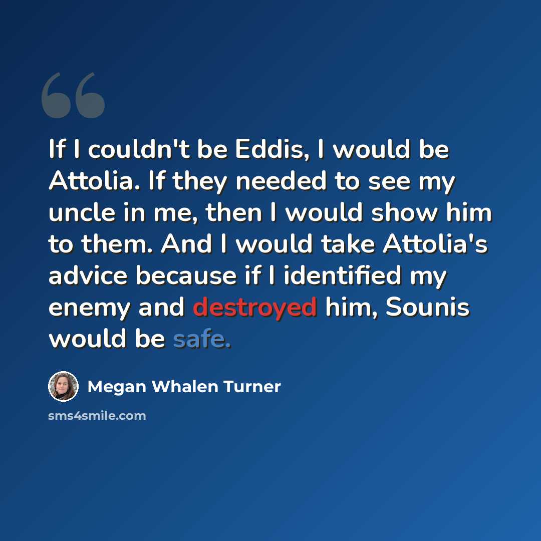 “If I couldn't be Eddis, I would be Attolia. If they needed to see my uncle in me, then I would show him to them. And I would take Attolia's advice because if I identified my enemy and destroyed him, Sounis would be safe.” quote by Megan Whalen Turner