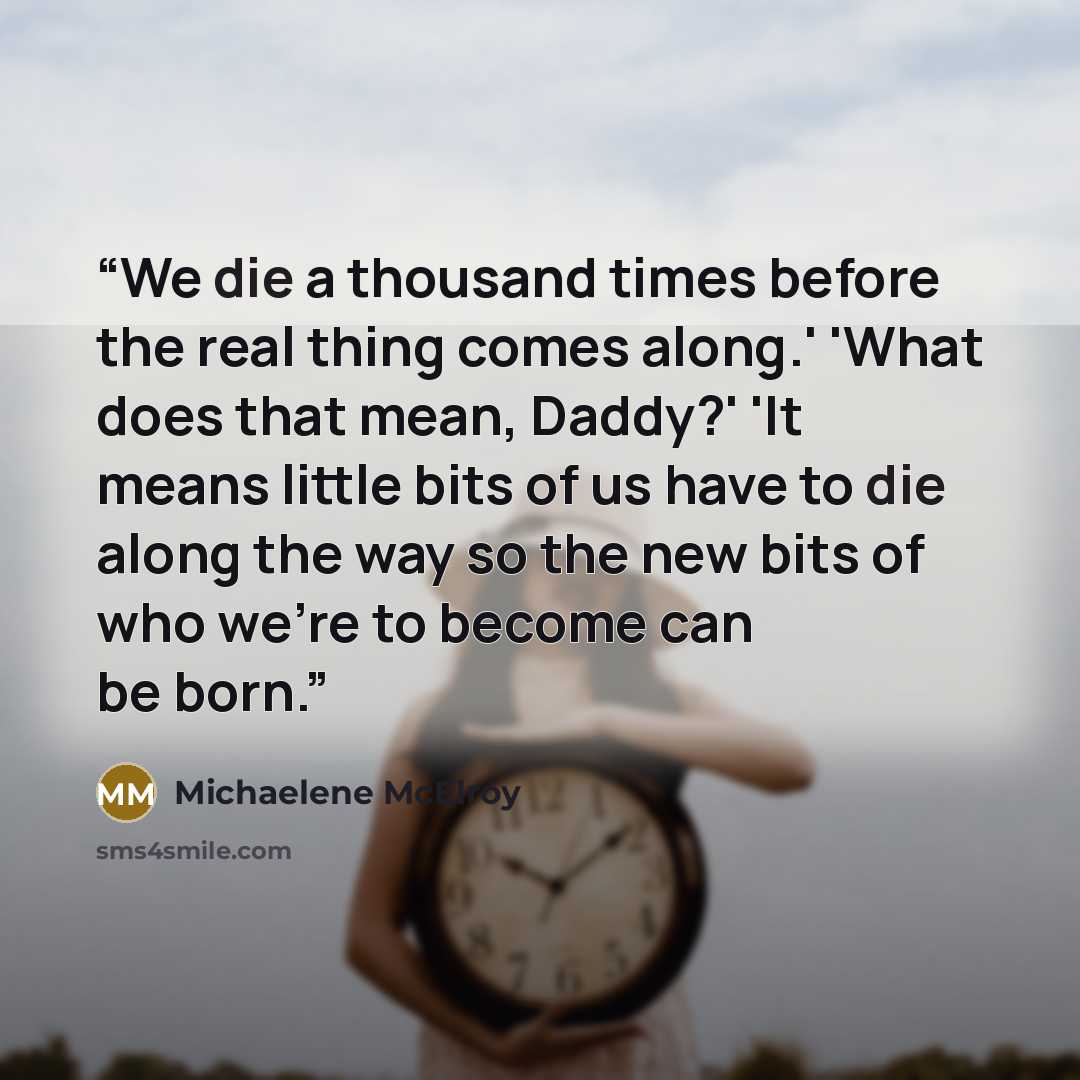 “We die a thousand times before the real thing comes along.' 'What does that mean, Daddy?' 'It means little bits of us have to die along the way so the new bits of who we're to become can be born.” quote by Michaelene McElroy