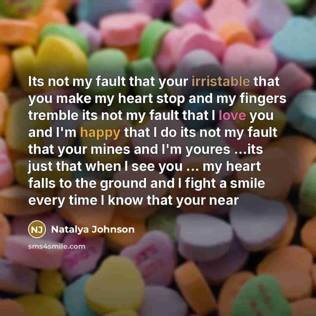 “Its not my fault that your irristable that you make my heart stop and my fingers tremble its not my fault that I love you and I'm happy that I do its not my fault that your mines and I'm youres …its just that when I see you ... my heart falls to the ground and I fight a smile every time I know…” quote by Natalya Johnson