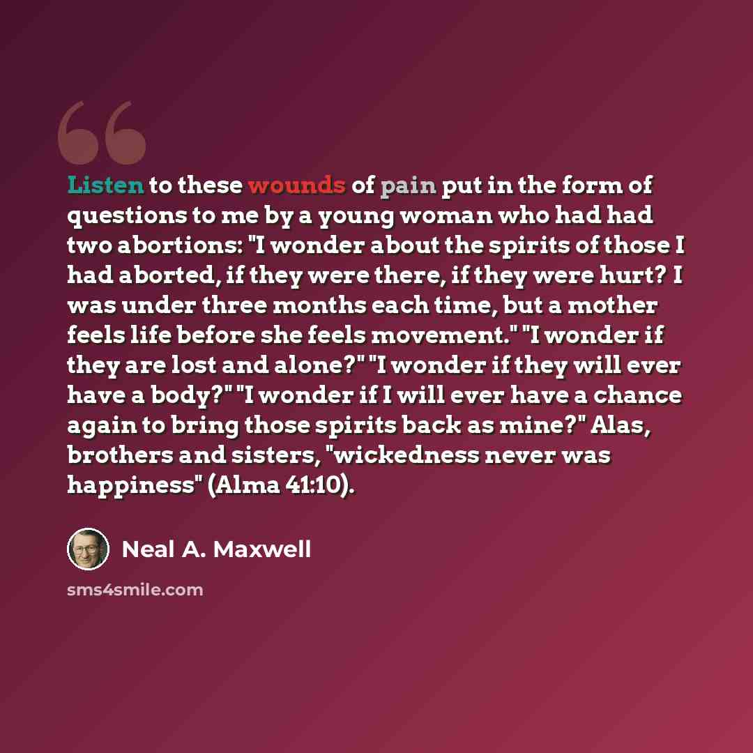 “Listen to these wounds of pain put in the form of questions to me by a young woman who had had two abortions: "I wonder about the spirits of those I had aborted, if they were there, if they were hurt? I was under three months each time, but a mother feels life before she feels movement." "I wonder…” quote by Neal A. Maxwell