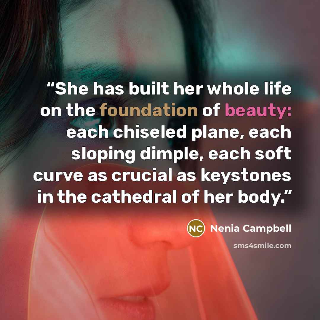 “She has built her whole life on the foundation of beauty: each chiseled plane, each sloping dimple, each soft curve as crucial as keystones in the cathedral of her body.” quote by Nenia Campbell