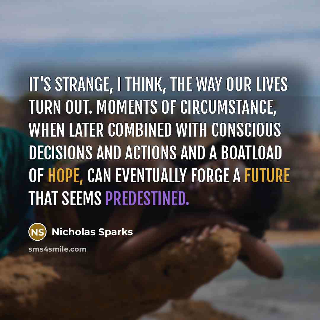 “It's strange, I think, the way our lives turn out. Moments of circumstance, when later combined with conscious decisions and actions and a boatload of hope, can eventually forge a future that seems predestined.” quote by Nicholas Sparks