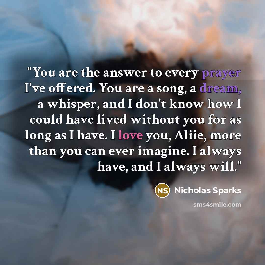 “You are the answer to every prayer I've offered. You are a song, a dream, a whisper, and I don't know how I could have lived without you for as long as I have. I love you, Aliie, more than you can ever imagine. I always have, and I always will.” quote by Nicholas Sparks