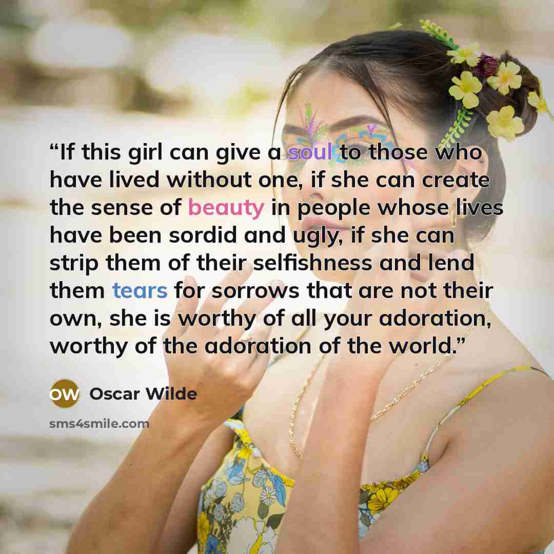 “If this girl can give a soul to those who have lived without one, if she can create the sense of beauty in people whose lives have been sordid and ugly, if she can strip them of their selfishness and lend them tears for sorrows that are not their own, she is worthy of all your adoration, worthy of…” quote by Oscar Wilde