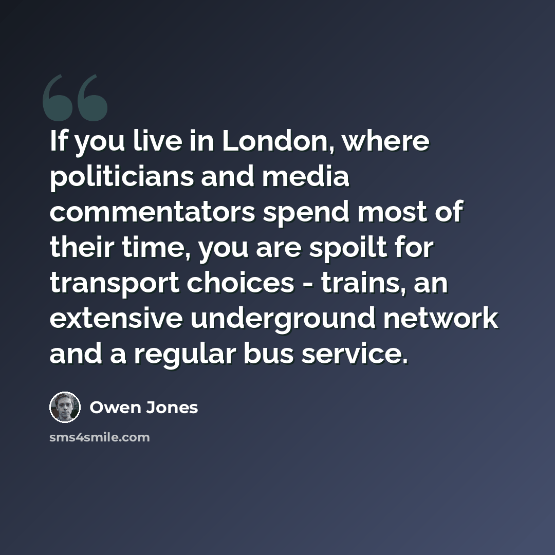 “If you live in London, where politicians and media commentators spend most of their time, you are spoilt for transport choices - trains, an extensive underground network and a regular bus service.” quote by Owen Jones
