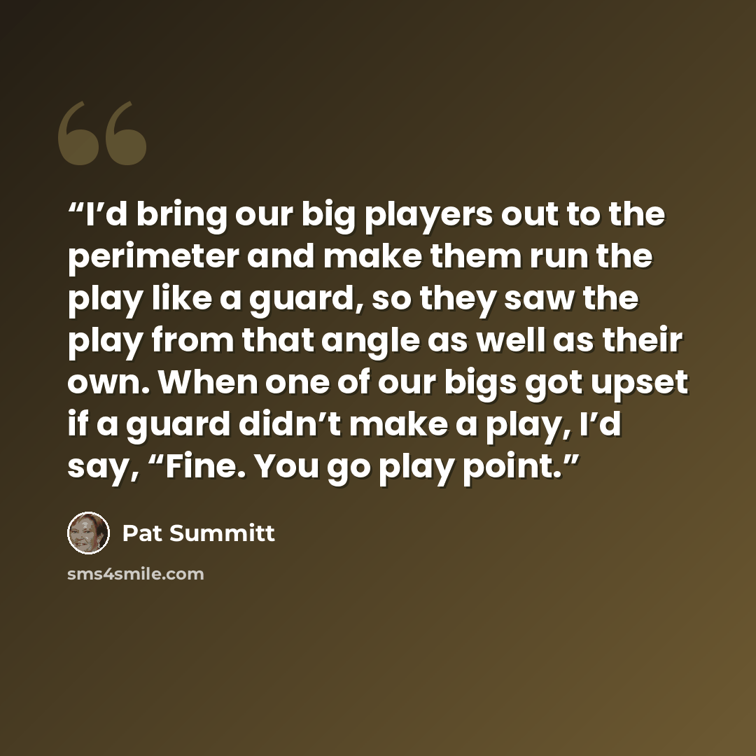 “I’d bring our big players out to the perimeter and make them run the play like a guard, so they saw the play from that angle as well as their own. When one of our bigs got upset if a guard didn’t make a play, I’d say, “Fine. You go play point.” quote by Pat Summitt