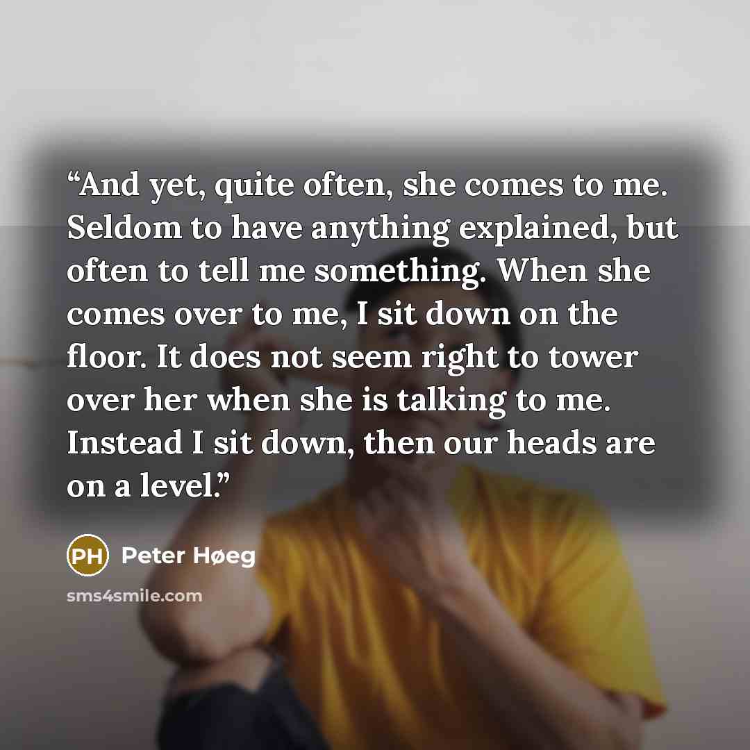 “And yet, quite often, she comes to me. Seldom to have anything explained, but often to tell me something. When she comes over to me, I sit down on the floor. It does not seem right to tower over her when she is talking to me. Instead I sit down, then our heads are on a level.” quote by Peter Høeg