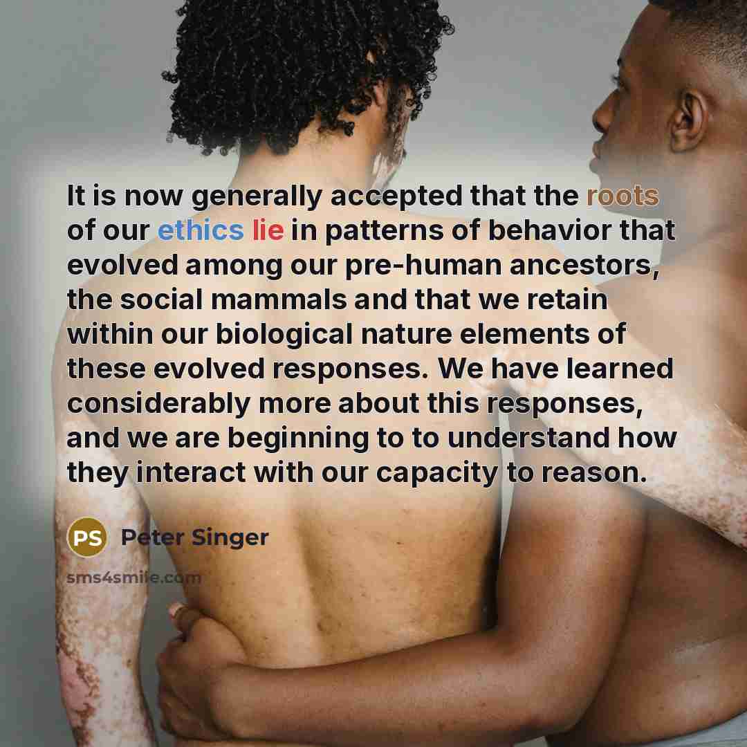 “It is now generally accepted that the roots of our ethics lie in patterns of behavior that evolved among our pre-human ancestors, the social mammals and that we retain within our biological nature elements of these evolved responses. We have learned considerably more about this responses, and we…” quote by Peter Singer