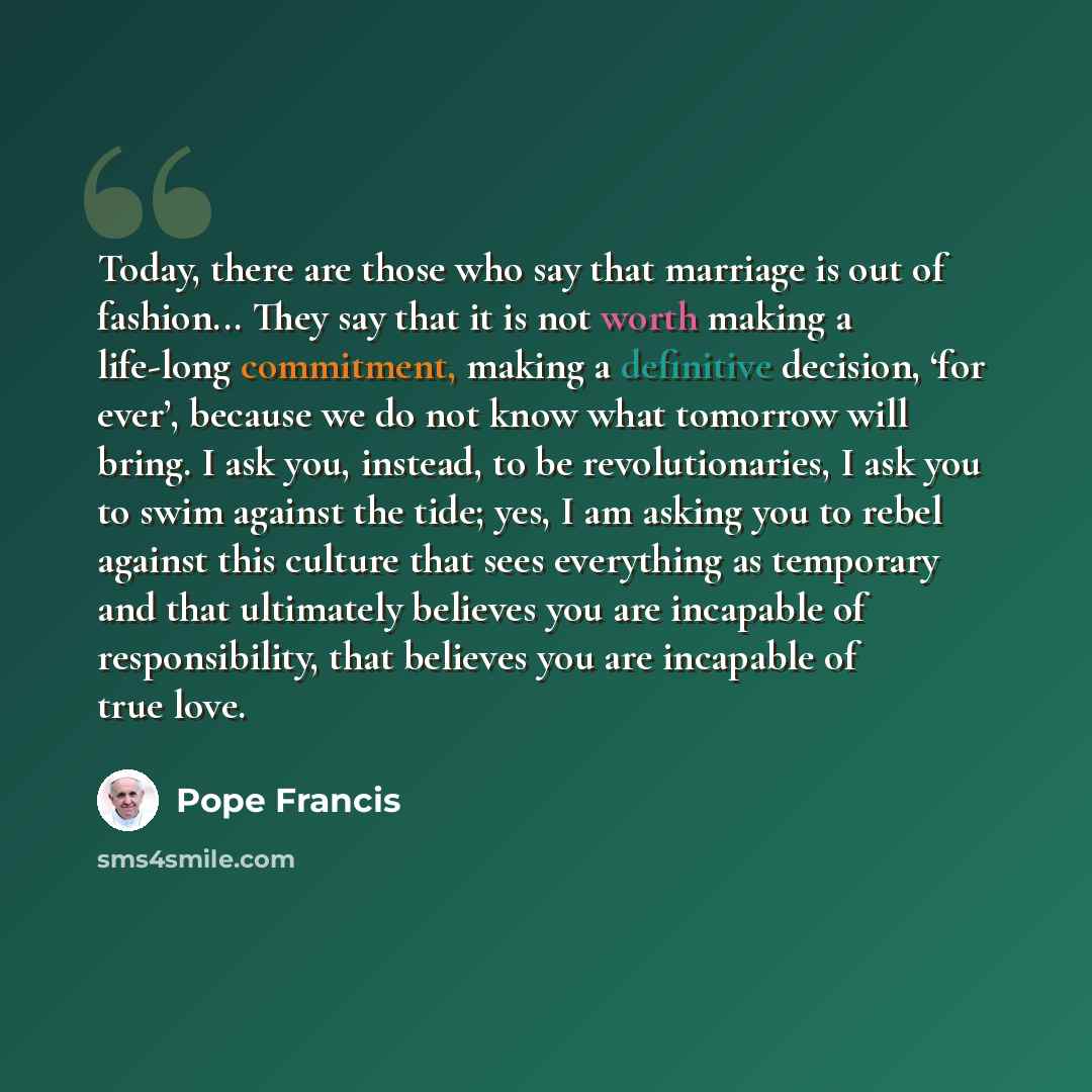 “Today, there are those who say that marriage is out of fashion... They say that it is not worth making a life-long commitment, making a definitive decision, ‘for ever’, because we do not know what tomorrow will bring. I ask you, instead, to be revolutionaries, I ask you to swim against the tide…” quote by Pope Francis