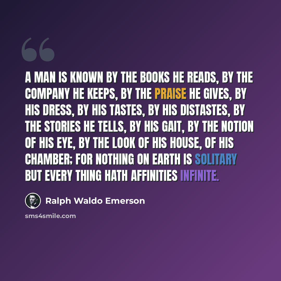 “A man is known by the books he reads, by the company he keeps, by the praise he gives, by his dress, by his tastes, by his distastes, by the stories he tells, by his gait, by the notion of his eye, by the look of his house, of his chamber; for nothing on earth is solitary but every thing hath…” quote by Ralph Waldo Emerson