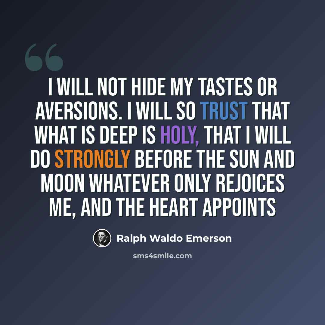 “I will not hide my tastes or aversions. I will so trust that what is deep is holy, that I will do strongly before the sun and moon whatever only rejoices me, and the heart appoints” quote by Ralph Waldo Emerson