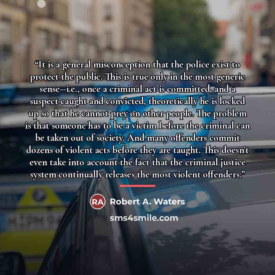 “It is a general misconception that the police exist to protect the public. This is true only in the most generic sense--i.e., once a criminal act is committed, and a suspect caught and convicted, theoretically he is locked up so that he cannot prey on other people. The problem is that someone has…” quote by Robert A. Waters
