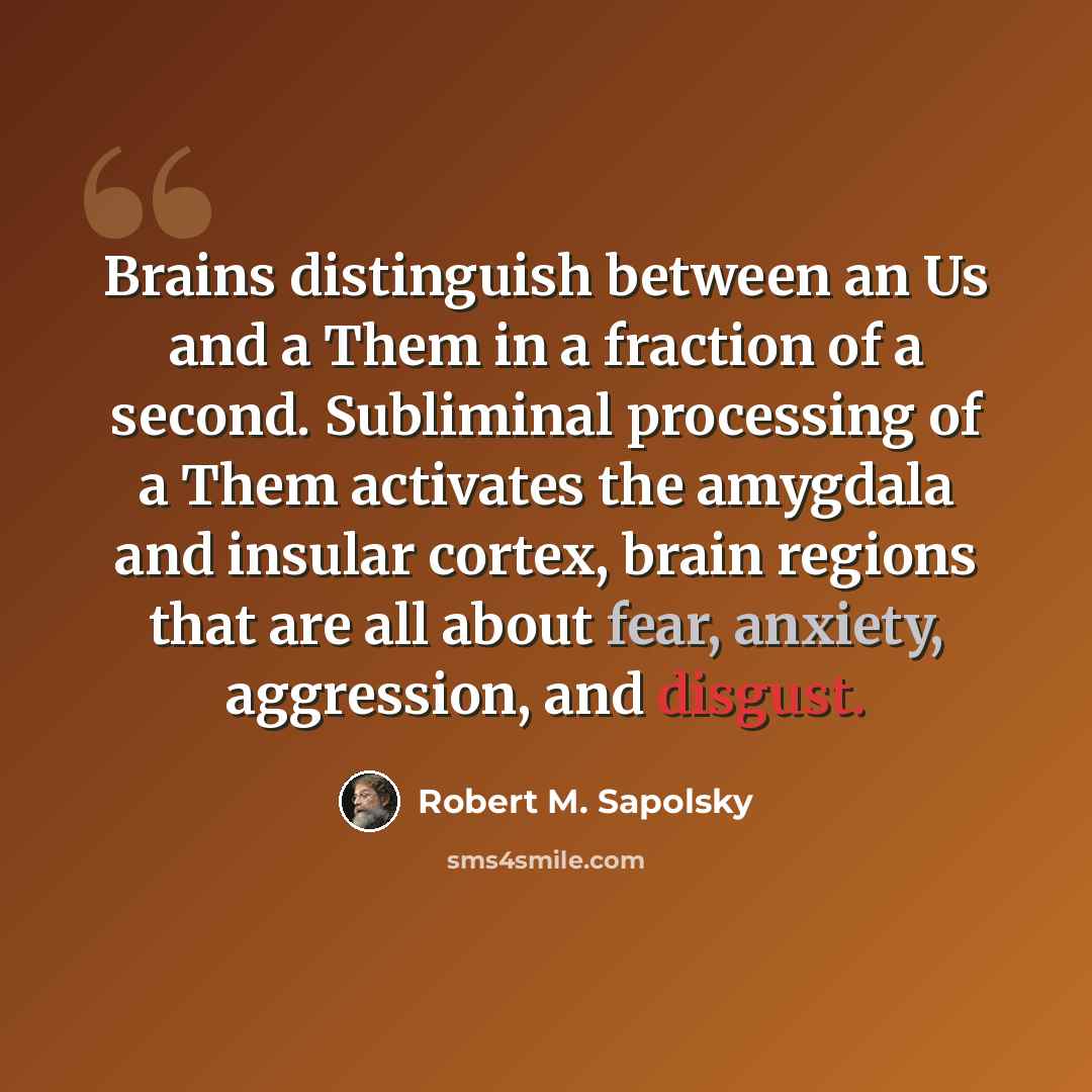 “Brains distinguish between an Us and a Them in a fraction of a second. Subliminal processing of a Them activates the amygdala and insular cortex, brain regions that are all about fear, anxiety, aggression, and disgust.” quote by Robert M. Sapolsky