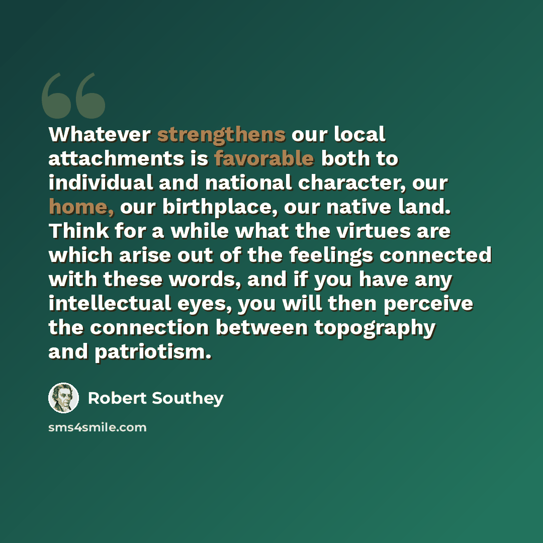 “Whatever strengthens our local attachments is favorable both to individual and national character, our home, our birthplace, our native land. Think for a while what the virtues are which arise out of the feelings connected with these words, and if you have any intellectual eyes, you will then…” quote by Robert Southey