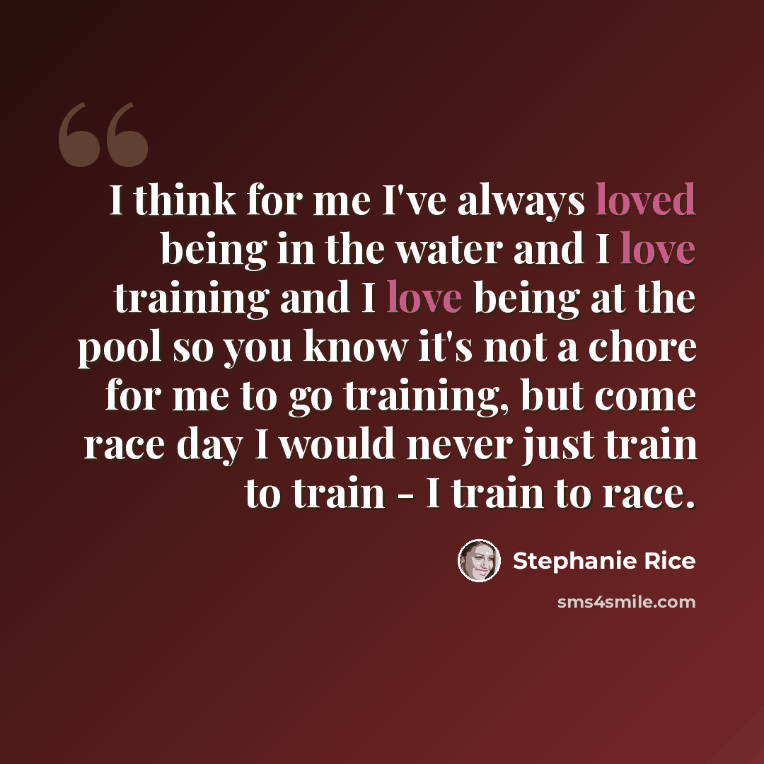 “I think for me I've always loved being in the water and I love training and I love being at the pool so you know it's not a chore for me to go training, but come race day I would never just train to train - I train to race.” quote by Stephanie Rice