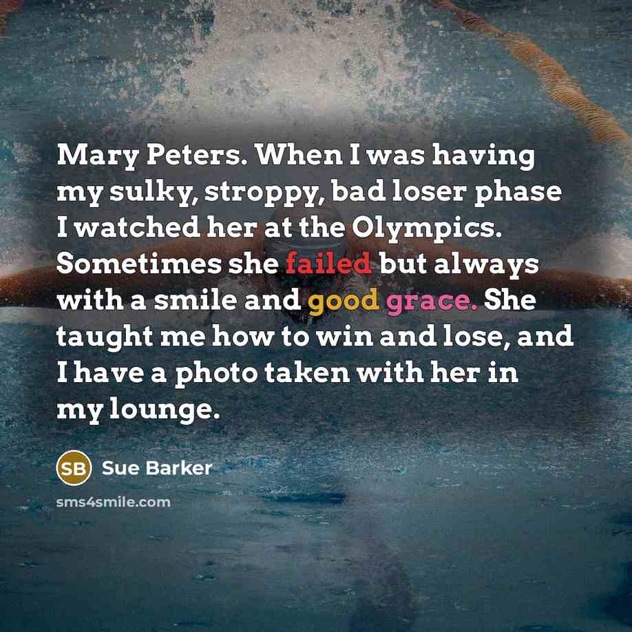 “Mary Peters. When I was having my sulky, stroppy, bad loser phase I watched her at the Olympics. Sometimes she failed but always with a smile and good grace. She taught me how to win and lose, and I have a photo taken with her in my lounge.” quote by Sue Barker