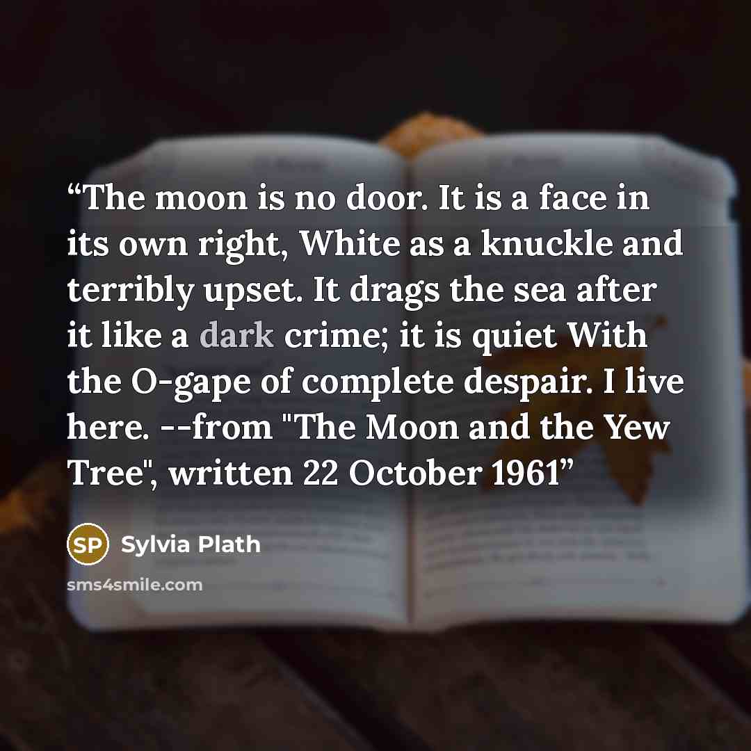 “The moon is no door. It is a face in its own right, White as a knuckle and terribly upset. It drags the sea after it like a dark crime; it is quiet With the O-gape of complete despair. I live here. --from "The Moon and the Yew Tree", written 22 October 1961” quote by Sylvia Plath
