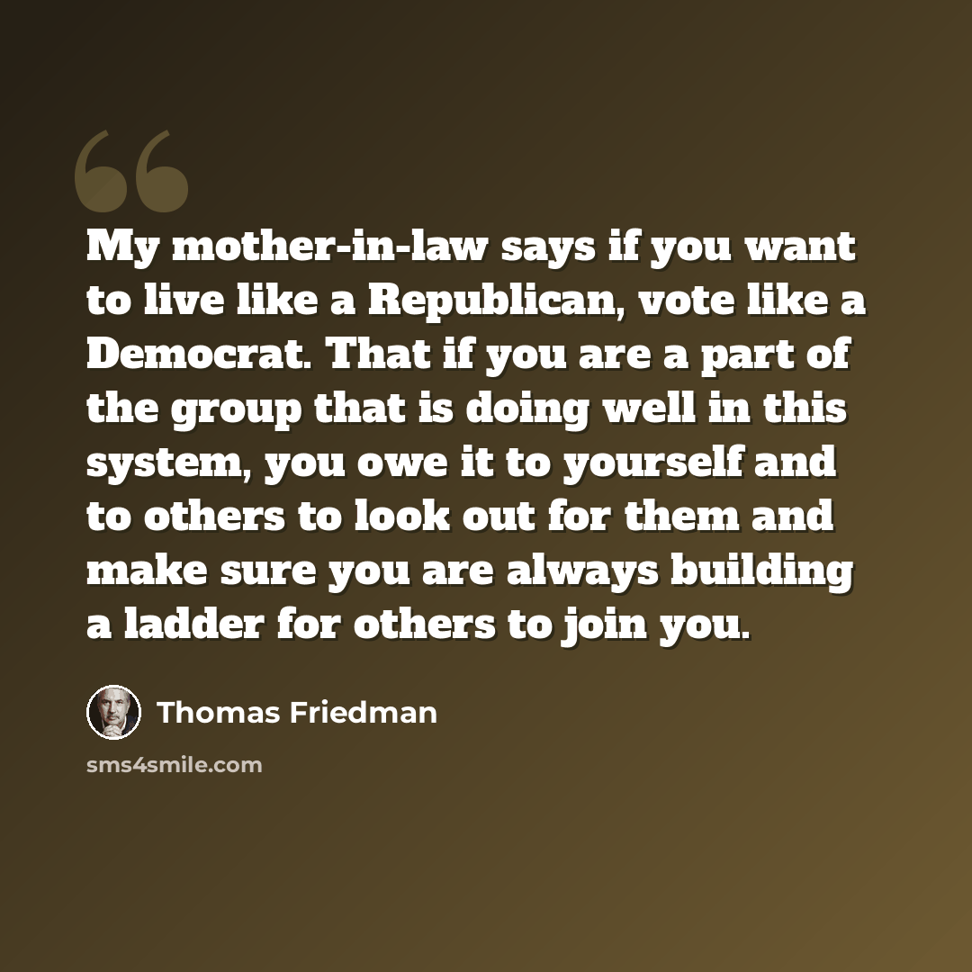 “My mother-in-law says if you want to live like a Republican, vote like a Democrat. That if you are a part of the group that is doing well in this system, you owe it to yourself and to others to look out for them and make sure you are always building a ladder for others to join you.” quote by Thomas Friedman
