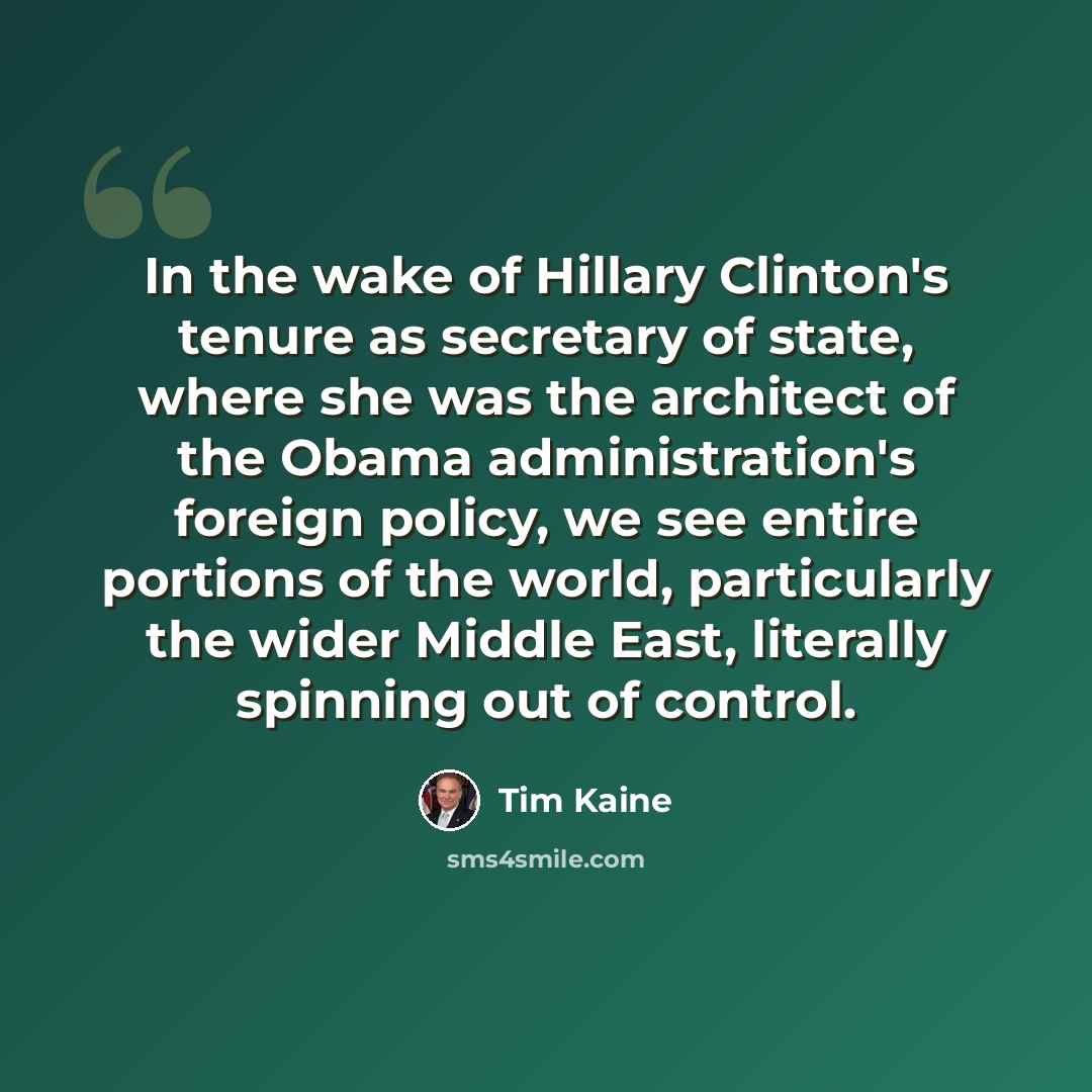 “In the wake of Hillary Clinton's tenure as secretary of state, where she was the architect of the Obama administration's foreign policy, we see entire portions of the world, particularly the wider Middle East, literally spinning out of control.” quote by Tim Kaine