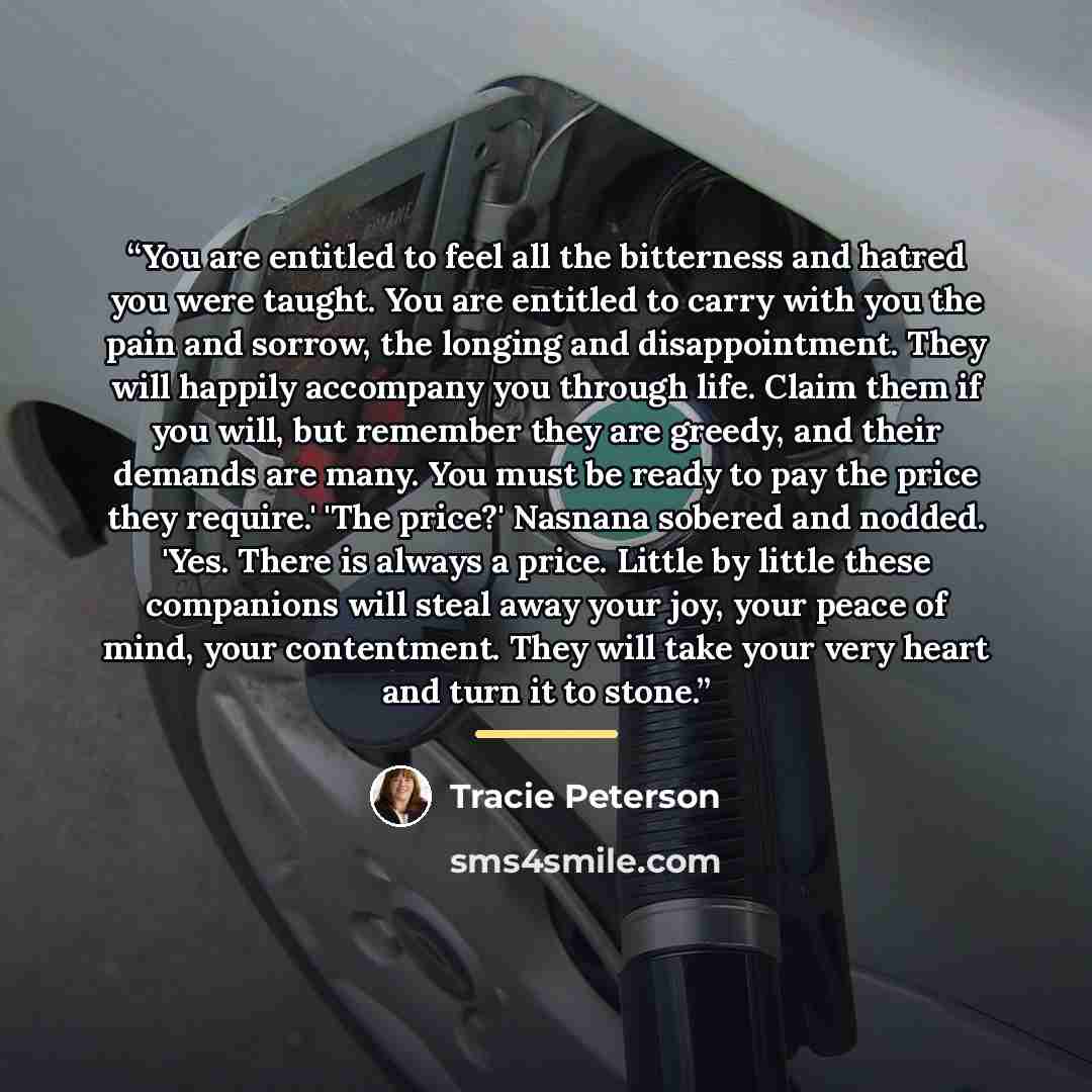 “You are entitled to feel all the bitterness and hatred you were taught. You are entitled to carry with you the pain and sorrow, the longing and disappointment. They will happily accompany you through life. Claim them if you will, but remember they are greedy, and their demands are many. You must…” quote by Tracie Peterson