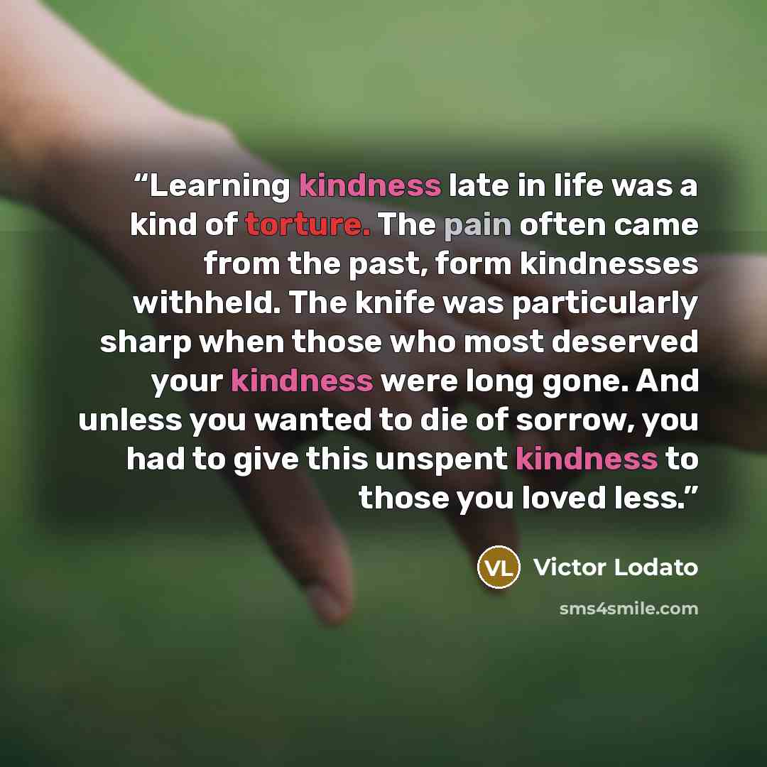 “Learning kindness late in life was a kind of torture. The pain often came from the past, form kindnesses withheld. The knife was particularly sharp when those who most deserved your kindness were long gone. And unless you wanted to die of sorrow, you had to give this unspent kindness to those you…” quote by Victor Lodato