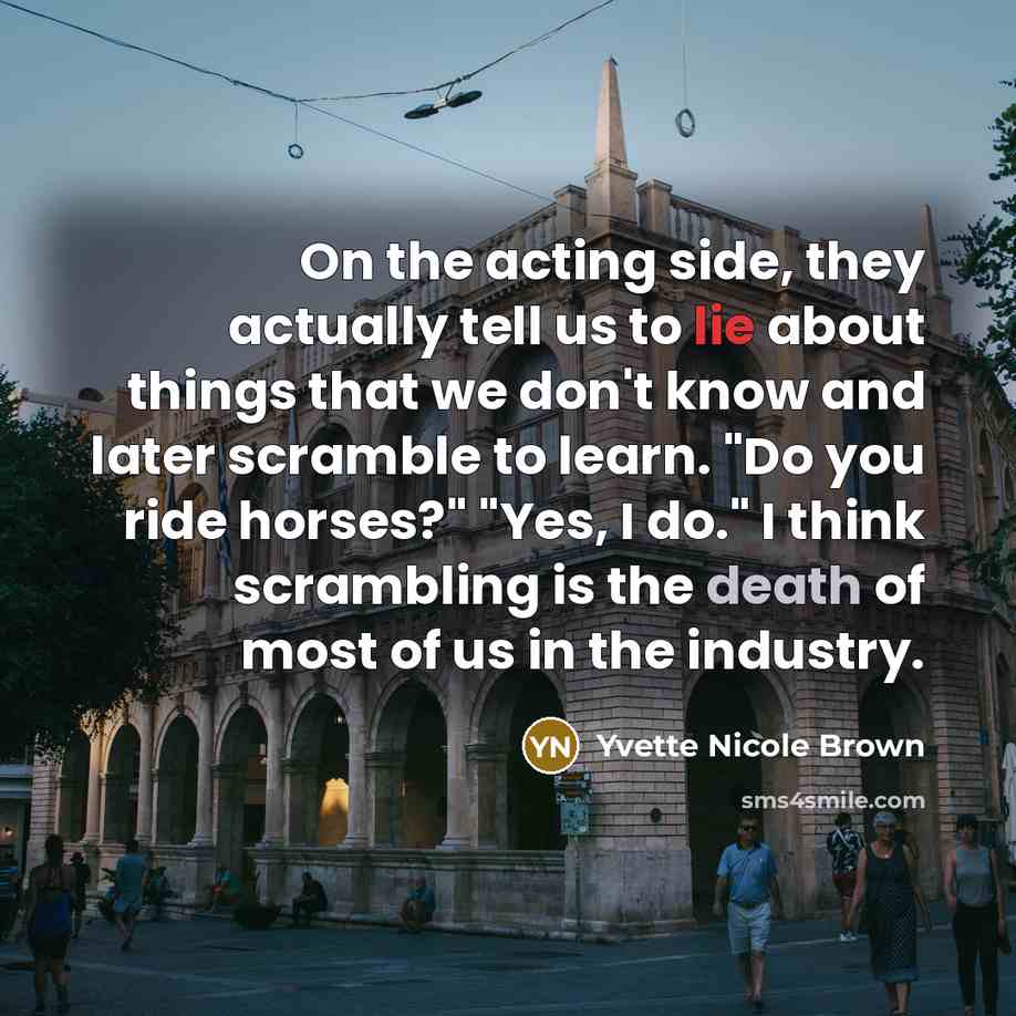 “On the acting side, they actually tell us to lie about things that we don't know and later scramble to learn. "Do you ride horses?" "Yes, I do." I think scrambling is the death of most of us in the industry.” quote by Yvette Nicole Brown