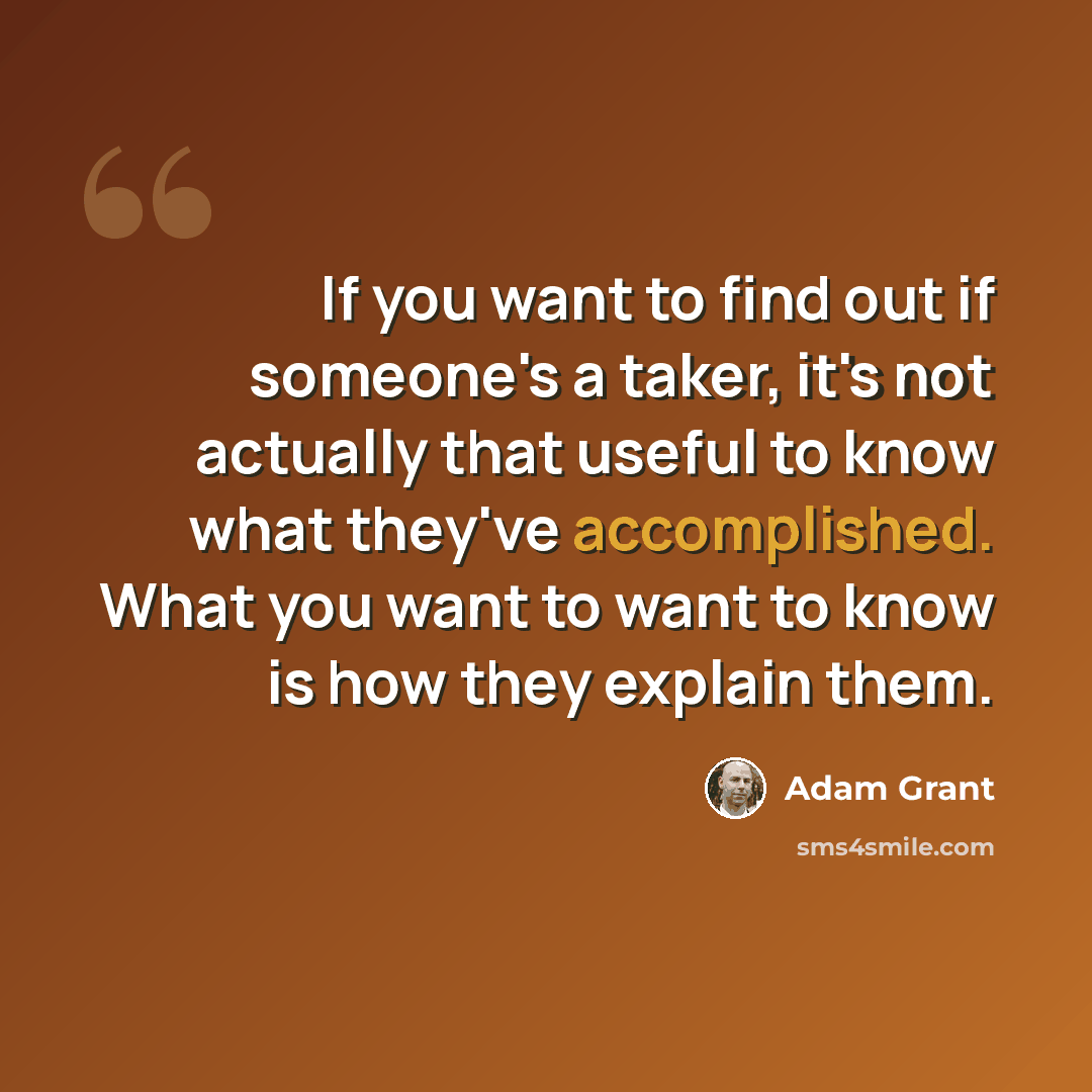 “If you want to find out if someone's a taker, it's not actually that useful to know what they've accomplished. What you want to want to know is how they explain them.” quote by Adam Grant
