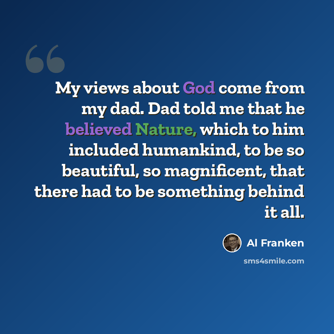 “My views about God come from my dad. Dad told me that he believed Nature, which to him included humankind, to be so beautiful, so magnificent, that there had to be something behind it all.” quote by Al Franken