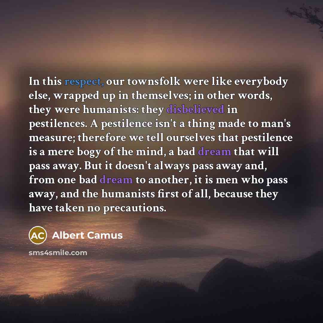 “In this respect, our townsfolk were like everybody else, wrapped up in themselves; in other words, they were humanists: they disbelieved in pestilences. A pestilence isn't a thing made to man's measure; therefore we tell ourselves that pestilence is a mere bogy of the mind, a bad dream that will…” quote by Albert Camus